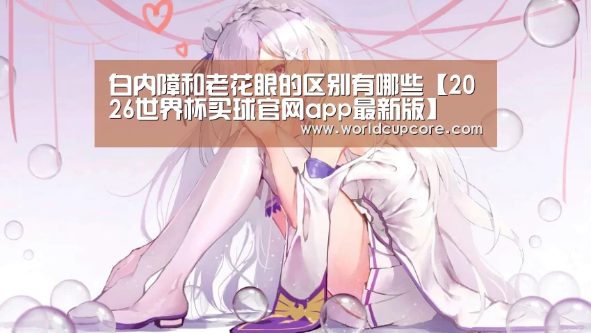 白内障和老花眼的区别有哪些【2026世界杯买球官网app最新版】